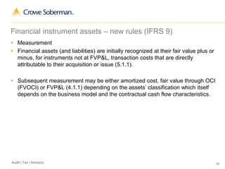 48Audit | Tax | Advisory
Financial instrument assets – new rules (IFRS 9)
 Measurement
 Financial assets (and liabilities) are initially recognized at their fair value plus or
minus, for instruments not at FVP&L, transaction costs that are directly
attributable to their acquisition or issue (5.1.1).
 Subsequent measurement may be either amortized cost, fair value through OCI
(FVOCI) or FVP&L (4.1.1) depending on the assets’ classification which itself
depends on the business model and the contractual cash flow characteristics.
 