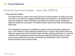 49Audit | Tax | Advisory
Financial instrument assets – new rules (IFRS 9)
 The business model:
 The determination is made at the level of groups of financial assets. An entity may have
more than one model for managing different groups of instrument: one portfolio of loans
may be managed to collect contractual cash flows and another may be managed to
trade and realize fair value gains. The determination need not be made at the reporting
entity level.
 The management scenarios for portfolios of assets must be reasonably expected to
occur. The intention to sell a particular portfolio only in a stress case scenario does not
affect the assessment of the business model. Similarly realizing cash flows in a way that
is different from expectations when the business model was assessed does not give
rise to a prior period error and does not change the classification of the remaining
financial assets in that business model.
 