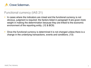 5Audit | Tax | Advisory
Functional currency (IAS 21)
 In cases where the indicators are mixed and the functional currency is not
obvious, judgment is required; the factors listed in paragraph 9 are given more
weight in making the determination because they are linked to the economic
environment of the reporting entity. (12 & BC9)
 Once the functional currency is determined it is not changed unless there is a
change in the underlying transactions, events and conditions. (13)
 