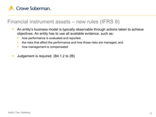 50Audit | Tax | Advisory
Financial instrument assets – new rules (IFRS 9)
 An entity’s business model is typically observable through actions taken to achieve
objectives. An entity has to use all available evidence, such as:
 how performance is evaluated and reported;
 the risks that affect the performance and how those risks are managed; and
 how management is compensated
 Judgement is required. (B4.1.2 to 2B)
 