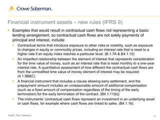 52Audit | Tax | Advisory
Financial instrument assets – new rules (IFRS 9)
 Examples that would result in contractual cash flows not representing a basic
lending arrangement, so contractual cash flows are not solely payments of
principal and interest, include:
 Contractual terms that introduce exposure to other risks or volatility, such as exposure
to changes in equity or commodity prices, including an interest rate that is reset to a
higher rate if an equity index reaches a particular level. (B.1.7A & B4.1.10)
 An imperfect relationship between the element of interest that represents consideration
for the time value of money, such as an interest rate that is reset monthly to a one-year
interest rate. A quantitative assessment of how different the contractual cash flows are
from the unmodified time value of money element of interest may be required.
(4.1.9B&C)
 A financial instrument that includes a clause allowing early settlement, and the
prepayment amount includes an unreasonable amount of additional compensation
(such as a fixed amount of compensation regardless of the timing of the early
termination) for the early termination of the contract. (B4.1.11(b))
 The instruments’ contractual cash flows represent an investment in an underlying asset
or cash flows, for example where cash flows are linked to sales. (B4.1.16)
 