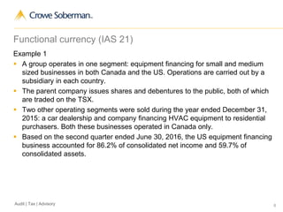 6Audit | Tax | Advisory
Functional currency (IAS 21)
Example 1
 A group operates in one segment: equipment financing for small and medium
sized businesses in both Canada and the US. Operations are carried out by a
subsidiary in each country.
 The parent company issues shares and debentures to the public, both of which
are traded on the TSX.
 Two other operating segments were sold during the year ended December 31,
2015: a car dealership and company financing HVAC equipment to residential
purchasers. Both these businesses operated in Canada only.
 Based on the second quarter ended June 30, 2016, the US equipment financing
business accounted for 86.2% of consolidated net income and 59.7% of
consolidated assets.
 