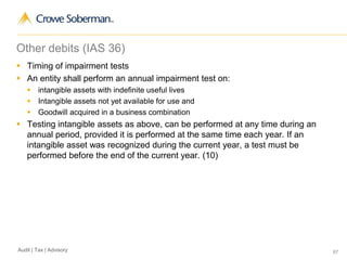 67Audit | Tax | Advisory
Other debits (IAS 36)
 Timing of impairment tests
 An entity shall perform an annual impairment test on:
 intangible assets with indefinite useful lives
 Intangible assets not yet available for use and
 Goodwill acquired in a business combination
 Testing intangible assets as above, can be performed at any time during an
annual period, provided it is performed at the same time each year. If an
intangible asset was recognized during the current year, a test must be
performed before the end of the current year. (10)
 
