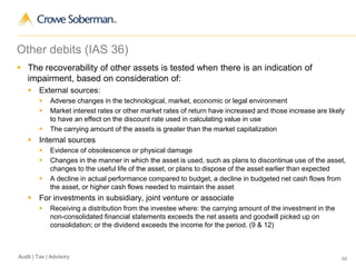 68Audit | Tax | Advisory
Other debits (IAS 36)
 The recoverability of other assets is tested when there is an indication of
impairment, based on consideration of:
 External sources:
 Adverse changes in the technological, market, economic or legal environment
 Market interest rates or other market rates of return have increased and those increase are likely
to have an effect on the discount rate used in calculating value in use
 The carrying amount of the assets is greater than the market capitalization
 Internal sources
 Evidence of obsolescence or physical damage
 Changes in the manner in which the asset is used, such as plans to discontinue use of the asset,
changes to the useful life of the asset, or plans to dispose of the asset earlier than expected
 A decline in actual performance compared to budget, a decline in budgeted net cash flows from
the asset, or higher cash flows needed to maintain the asset
 For investments in subsidiary, joint venture or associate
 Receiving a distribution from the investee where: the carrying amount of the investment in the
non-consolidated financial statements exceeds the net assets and goodwill picked up on
consolidation; or the dividend exceeds the income for the period. (9 & 12)
 