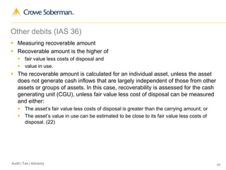 69Audit | Tax | Advisory
Other debits (IAS 36)
 Measuring recoverable amount
 Recoverable amount is the higher of
 fair value less costs of disposal and
 value in use.
 The recoverable amount is calculated for an individual asset, unless the asset
does not generate cash inflows that are largely independent of those from other
assets or groups of assets. In this case, recoverability is assessed for the cash
generating unit (CGU), unless fair value less cost of disposal can be measured
and either:
 The asset’s fair value less costs of disposal is greater than the carrying amount; or
 The asset’s value in use can be estimated to be close to its fair value less costs of
disposal. (22)
 