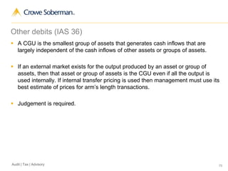 70Audit | Tax | Advisory
Other debits (IAS 36)
 A CGU is the smallest group of assets that generates cash inflows that are
largely independent of the cash inflows of other assets or groups of assets.
 If an external market exists for the output produced by an asset or group of
assets, then that asset or group of assets is the CGU even if all the output is
used internally. If internal transfer pricing is used then management must use its
best estimate of prices for arm’s length transactions.
 Judgement is required.
 