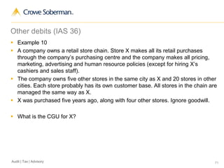 71Audit | Tax | Advisory
Other debits (IAS 36)
 Example 10
 A company owns a retail store chain. Store X makes all its retail purchases
through the company’s purchasing centre and the company makes all pricing,
marketing, advertising and human resource policies (except for hiring X’s
cashiers and sales staff).
 The company owns five other stores in the same city as X and 20 stores in other
cities. Each store probably has its own customer base. All stores in the chain are
managed the same way as X.
 X was purchased five years ago, along with four other stores. Ignore goodwill.
 What is the CGU for X?
 