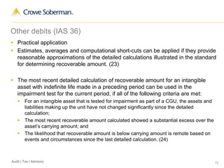 72Audit | Tax | Advisory
Other debits (IAS 36)
 Practical application
 Estimates, averages and computational short-cuts can be applied if they provide
reasonable approximations of the detailed calculations illustrated in the standard
for determining recoverable amount. (23)
 The most recent detailed calculation of recoverable amount for an intangible
asset with indefinite life made in a preceding period can be used in the
impairment test for the current period, if all of the following criteria are met:
 For an intangible asset that is tested for impairment as part of a CGU, the assets and
liabilities making up the unit have not changed significantly since the detailed
calculation;
 The most recent recoverable amount calculated showed a substantial excess over the
asset’s carrying amount; and
 The likelihood that recoverable amount is below carrying amount is remote based on
events and circumstances since the last detailed calculation. (24)
 