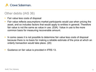 73Audit | Tax | Advisory
Other debits (IAS 36)
 Fair value less costs of disposal
 Fair value reflects assumptions market participants would use when pricing the
asset, and so includes factors that would apply to entities in general. Therefore
fair value is not the same as value in use. (53A) Value in use is the more
common basis for measuring recoverable amount.
 In some cases it is not possible to determine fair value less costs of disposal
because there is no basis for making a reliable estimate of the price at which an
orderly transaction would take place. (20)
 Guidance on fair value is provided in IFRS 13.
 