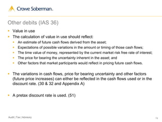 74Audit | Tax | Advisory
Other debits (IAS 36)
 Value in use
 The calculation of value in use should reflect:
 An estimate of future cash flows derived from the asset;
 Expectations of possible variations in the amount or timing of those cash flows;
 The time value of money, represented by the current market risk free rate of interest;
 The price for bearing the uncertainty inherent in the asset; and
 Other factors that market participants would reflect in pricing future cash flows.
 The variations in cash flows, price for bearing uncertainty and other factors
(future price increases) can either be reflected in the cash flows used or in the
discount rate. (30 & 32 and Appendix A)
 A pretax discount rate is used. (51)
 