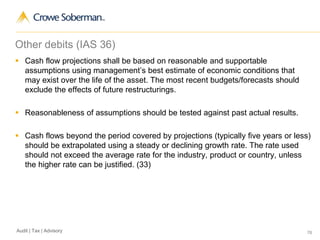 76Audit | Tax | Advisory
Other debits (IAS 36)
 Cash flow projections shall be based on reasonable and supportable
assumptions using management’s best estimate of economic conditions that
may exist over the life of the asset. The most recent budgets/forecasts should
exclude the effects of future restructurings.
 Reasonableness of assumptions should be tested against past actual results.
 Cash flows beyond the period covered by projections (typically five years or less)
should be extrapolated using a steady or declining growth rate. The rate used
should not exceed the average rate for the industry, product or country, unless
the higher rate can be justified. (33)
 