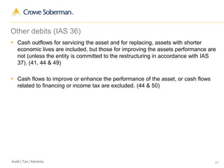 77Audit | Tax | Advisory
Other debits (IAS 36)
 Cash outflows for servicing the asset and for replacing, assets with shorter
economic lives are included, but those for improving the assets performance are
not (unless the entity is committed to the restructuring in accordance with IAS
37). (41, 44 & 49)
 Cash flows to improve or enhance the performance of the asset, or cash flows
related to financing or income tax are excluded. (44 & 50)
 