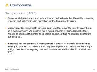 79Audit | Tax | Advisory
Going concern (IAS 1)
 Financial statements are normally prepared on the basis that the entity is a going
concern and will continue in operation for the foreseeable future.
 Management is responsible for assessing whether an entity is able to continue
as a going concern. An entity is not a going concern if “management either
intends to liquidate the entity or to cease trading, or has no realistic alternative
but to do so”.
 In making the assessment, if management is aware “of material uncertainties
relating to events or conditions that may cast significant doubt upon the entity’s
ability to continue as a going concern” those uncertainties should be disclosed
(25).
 