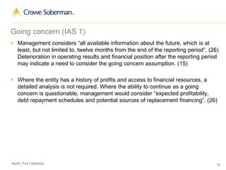 80Audit | Tax | Advisory
Going concern (IAS 1)
 Management considers “all available information about the future, which is at
least, but not limited to, twelve months from the end of the reporting period”. (26)
Deterioration in operating results and financial position after the reporting period
may indicate a need to consider the going concern assumption. (15)
 Where the entity has a history of profits and access to financial resources, a
detailed analysis is not required. Where the ability to continue as a going
concern is questionable, management would consider “expected profitability,
debt repayment schedules and potential sources of replacement financing”. (26)
 