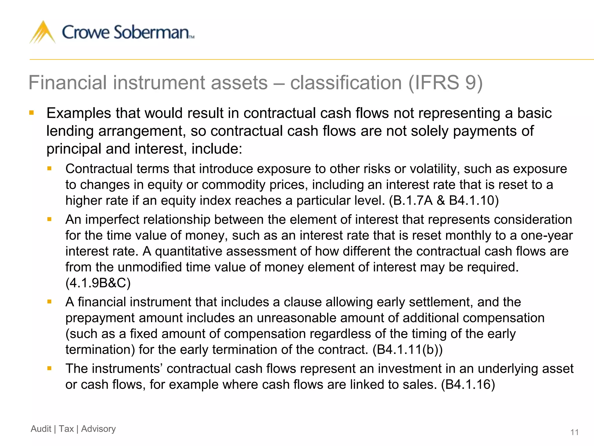 11Audit | Tax | Advisory
Financial instrument assets – classification (IFRS 9)
 Examples that would result in contractual cash flows not representing a basic
lending arrangement, so contractual cash flows are not solely payments of
principal and interest, include:
 Contractual terms that introduce exposure to other risks or volatility, such as exposure
to changes in equity or commodity prices, including an interest rate that is reset to a
higher rate if an equity index reaches a particular level. (B.1.7A & B4.1.10)
 An imperfect relationship between the element of interest that represents consideration
for the time value of money, such as an interest rate that is reset monthly to a one-year
interest rate. A quantitative assessment of how different the contractual cash flows are
from the unmodified time value of money element of interest may be required.
(4.1.9B&C)
 A financial instrument that includes a clause allowing early settlement, and the
prepayment amount includes an unreasonable amount of additional compensation
(such as a fixed amount of compensation regardless of the timing of the early
termination) for the early termination of the contract. (B4.1.11(b))
 The instruments’ contractual cash flows represent an investment in an underlying asset
or cash flows, for example where cash flows are linked to sales. (B4.1.16)
 
