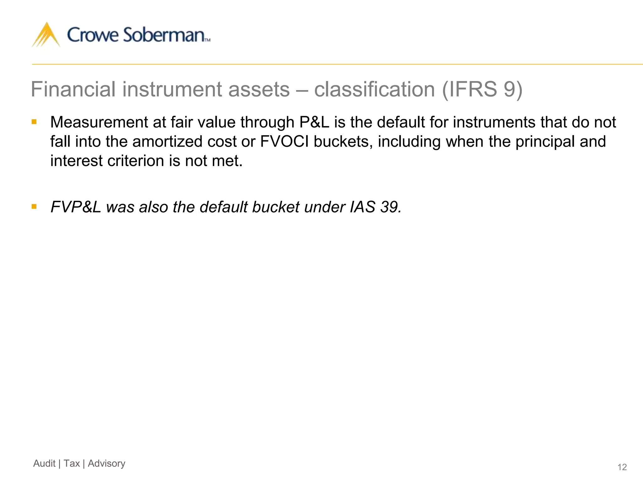 12Audit | Tax | Advisory
Financial instrument assets – classification (IFRS 9)
 Measurement at fair value through P&L is the default for instruments that do not
fall into the amortized cost or FVOCI buckets, including when the principal and
interest criterion is not met.
 FVP&L was also the default bucket under IAS 39.
 