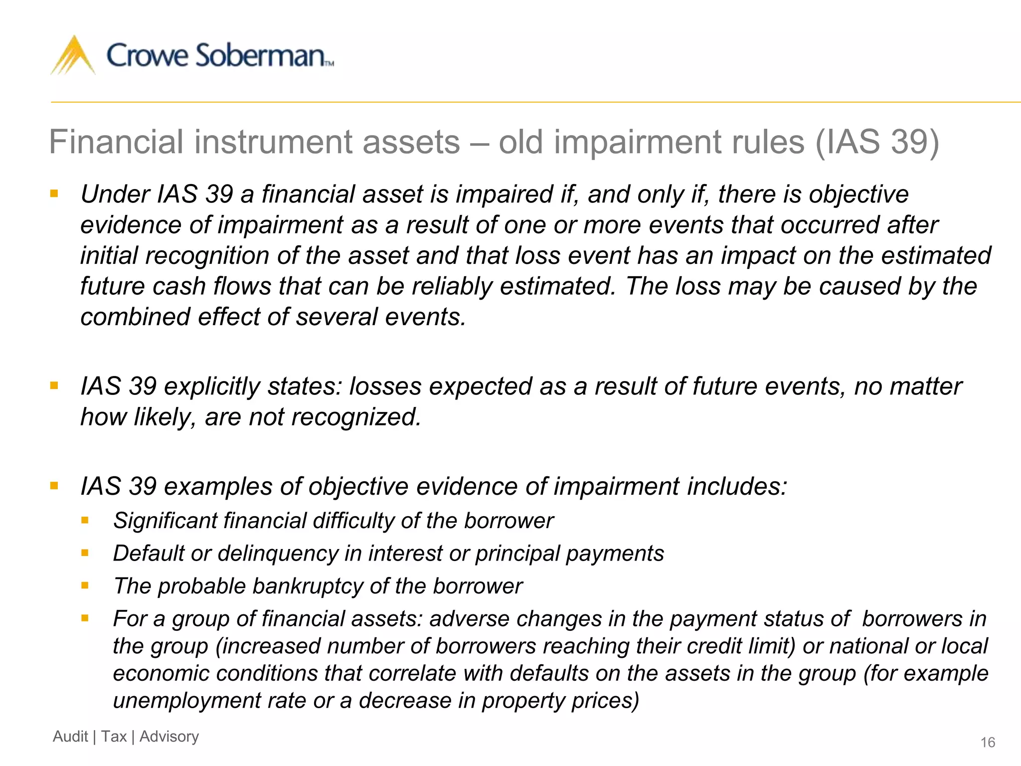 16Audit | Tax | Advisory
Financial instrument assets – old impairment rules (IAS 39)
 Under IAS 39 a financial asset is impaired if, and only if, there is objective
evidence of impairment as a result of one or more events that occurred after
initial recognition of the asset and that loss event has an impact on the estimated
future cash flows that can be reliably estimated. The loss may be caused by the
combined effect of several events.
 IAS 39 explicitly states: losses expected as a result of future events, no matter
how likely, are not recognized.
 IAS 39 examples of objective evidence of impairment includes:
 Significant financial difficulty of the borrower
 Default or delinquency in interest or principal payments
 The probable bankruptcy of the borrower
 For a group of financial assets: adverse changes in the payment status of borrowers in
the group (increased number of borrowers reaching their credit limit) or national or local
economic conditions that correlate with defaults on the assets in the group (for example
unemployment rate or a decrease in property prices)
 