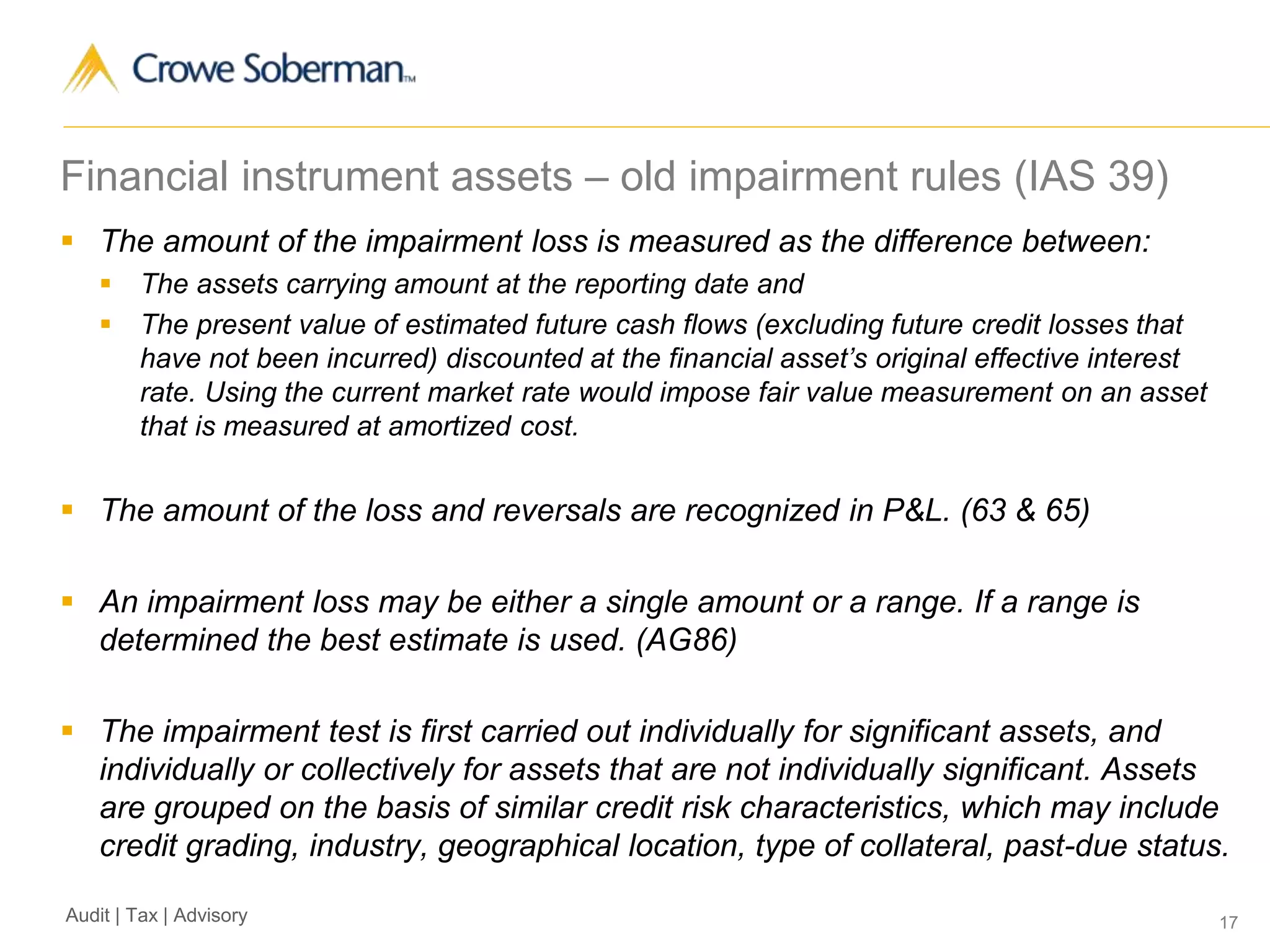 17Audit | Tax | Advisory
Financial instrument assets – old impairment rules (IAS 39)
 The amount of the impairment loss is measured as the difference between:
 The assets carrying amount at the reporting date and
 The present value of estimated future cash flows (excluding future credit losses that
have not been incurred) discounted at the financial asset’s original effective interest
rate. Using the current market rate would impose fair value measurement on an asset
that is measured at amortized cost.
 The amount of the loss and reversals are recognized in P&L. (63 & 65)
 An impairment loss may be either a single amount or a range. If a range is
determined the best estimate is used. (AG86)
 The impairment test is first carried out individually for significant assets, and
individually or collectively for assets that are not individually significant. Assets
are grouped on the basis of similar credit risk characteristics, which may include
credit grading, industry, geographical location, type of collateral, past-due status.
 