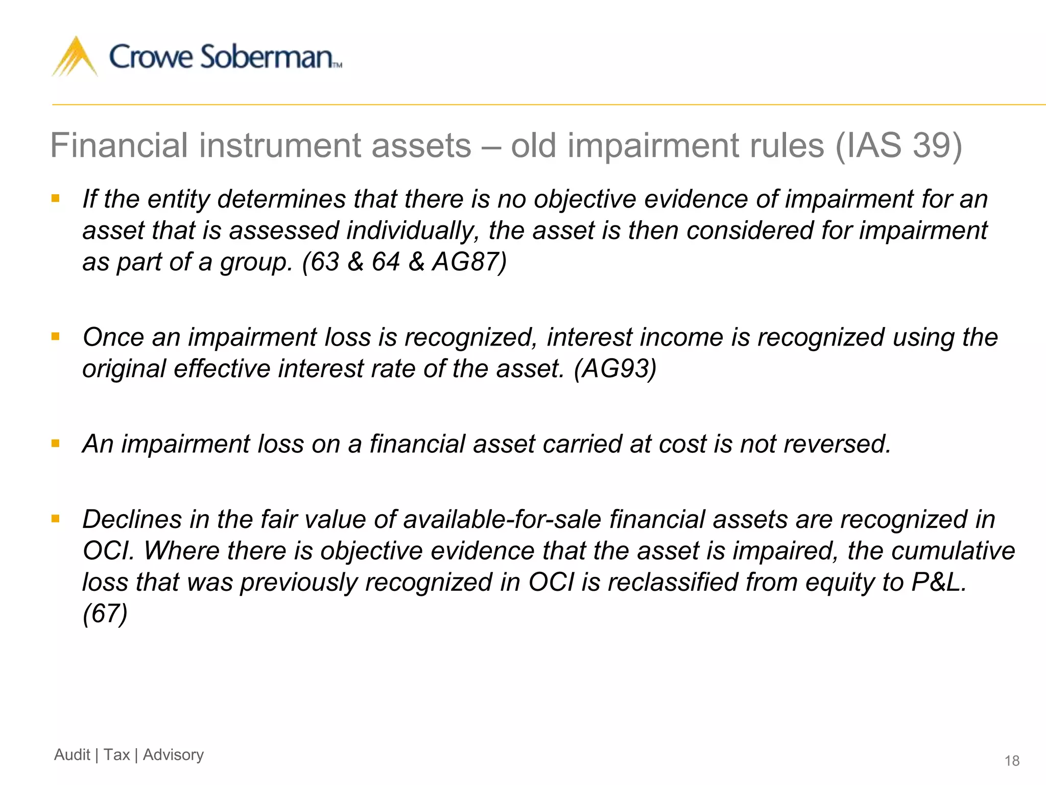 18Audit | Tax | Advisory
Financial instrument assets – old impairment rules (IAS 39)
 If the entity determines that there is no objective evidence of impairment for an
asset that is assessed individually, the asset is then considered for impairment
as part of a group. (63 & 64 & AG87)
 Once an impairment loss is recognized, interest income is recognized using the
original effective interest rate of the asset. (AG93)
 An impairment loss on a financial asset carried at cost is not reversed.
 Declines in the fair value of available-for-sale financial assets are recognized in
OCI. Where there is objective evidence that the asset is impaired, the cumulative
loss that was previously recognized in OCI is reclassified from equity to P&L.
(67)
 