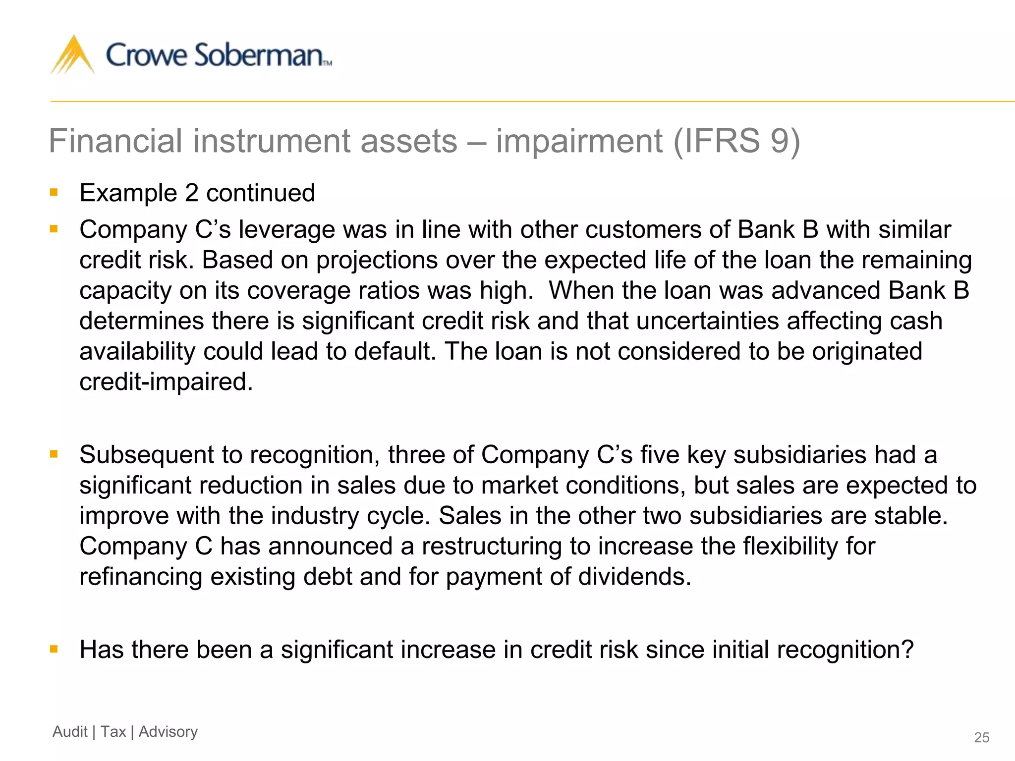 25Audit | Tax | Advisory
Financial instrument assets – impairment (IFRS 9)
 Example 2 continued
 Company C’s leverage was in line with other customers of Bank B with similar
credit risk. Based on projections over the expected life of the loan the remaining
capacity on its coverage ratios was high. When the loan was advanced Bank B
determines there is significant credit risk and that uncertainties affecting cash
availability could lead to default. The loan is not considered to be originated
credit-impaired.
 Subsequent to recognition, three of Company C’s five key subsidiaries had a
significant reduction in sales due to market conditions, but sales are expected to
improve with the industry cycle. Sales in the other two subsidiaries are stable.
Company C has announced a restructuring to increase the flexibility for
refinancing existing debt and for payment of dividends.
 Has there been a significant increase in credit risk since initial recognition?
 