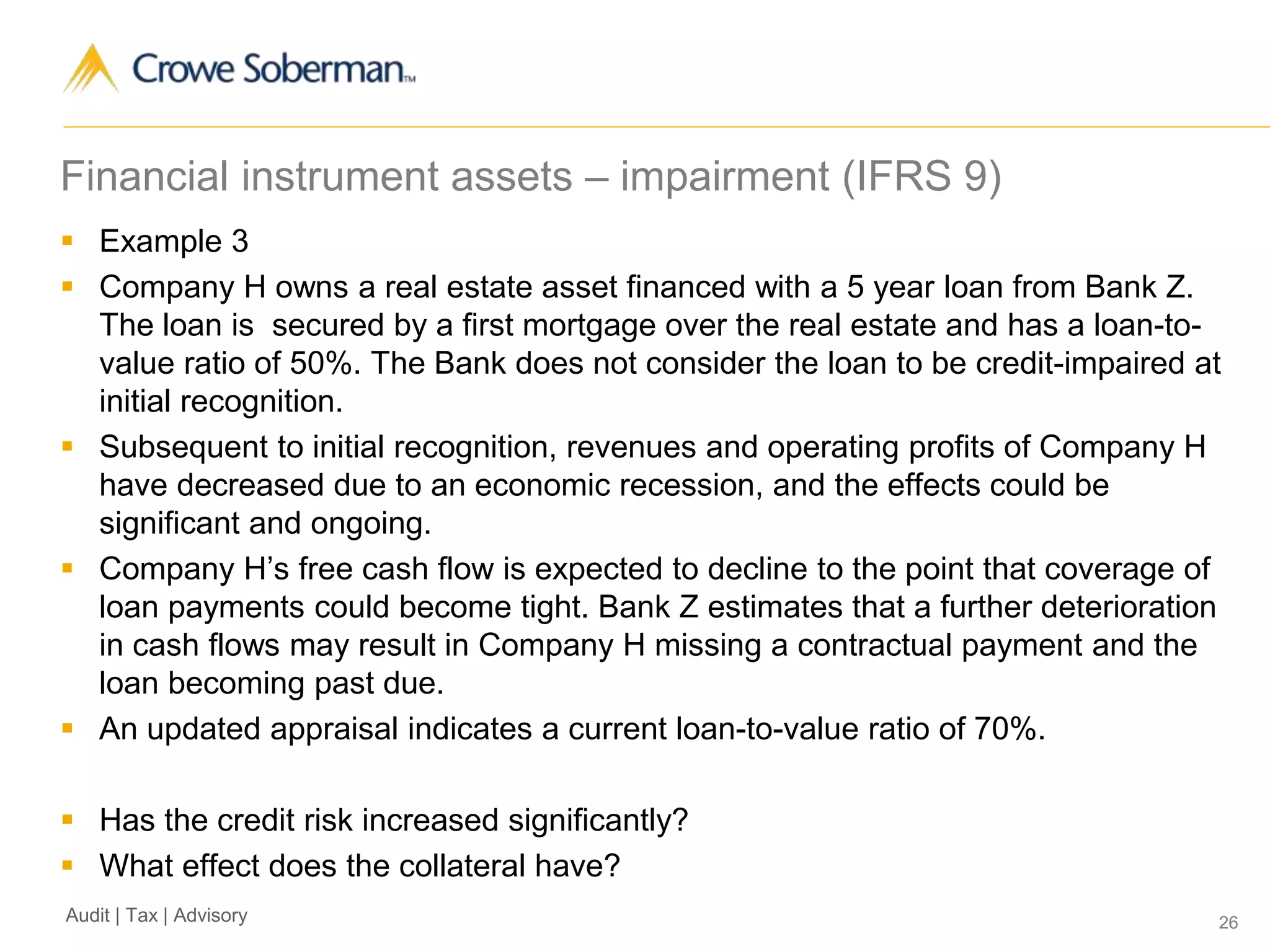 26Audit | Tax | Advisory
Financial instrument assets – impairment (IFRS 9)
 Example 3
 Company H owns a real estate asset financed with a 5 year loan from Bank Z.
The loan is secured by a first mortgage over the real estate and has a loan-to-
value ratio of 50%. The Bank does not consider the loan to be credit-impaired at
initial recognition.
 Subsequent to initial recognition, revenues and operating profits of Company H
have decreased due to an economic recession, and the effects could be
significant and ongoing.
 Company H’s free cash flow is expected to decline to the point that coverage of
loan payments could become tight. Bank Z estimates that a further deterioration
in cash flows may result in Company H missing a contractual payment and the
loan becoming past due.
 An updated appraisal indicates a current loan-to-value ratio of 70%.
 Has the credit risk increased significantly?
 What effect does the collateral have?
 