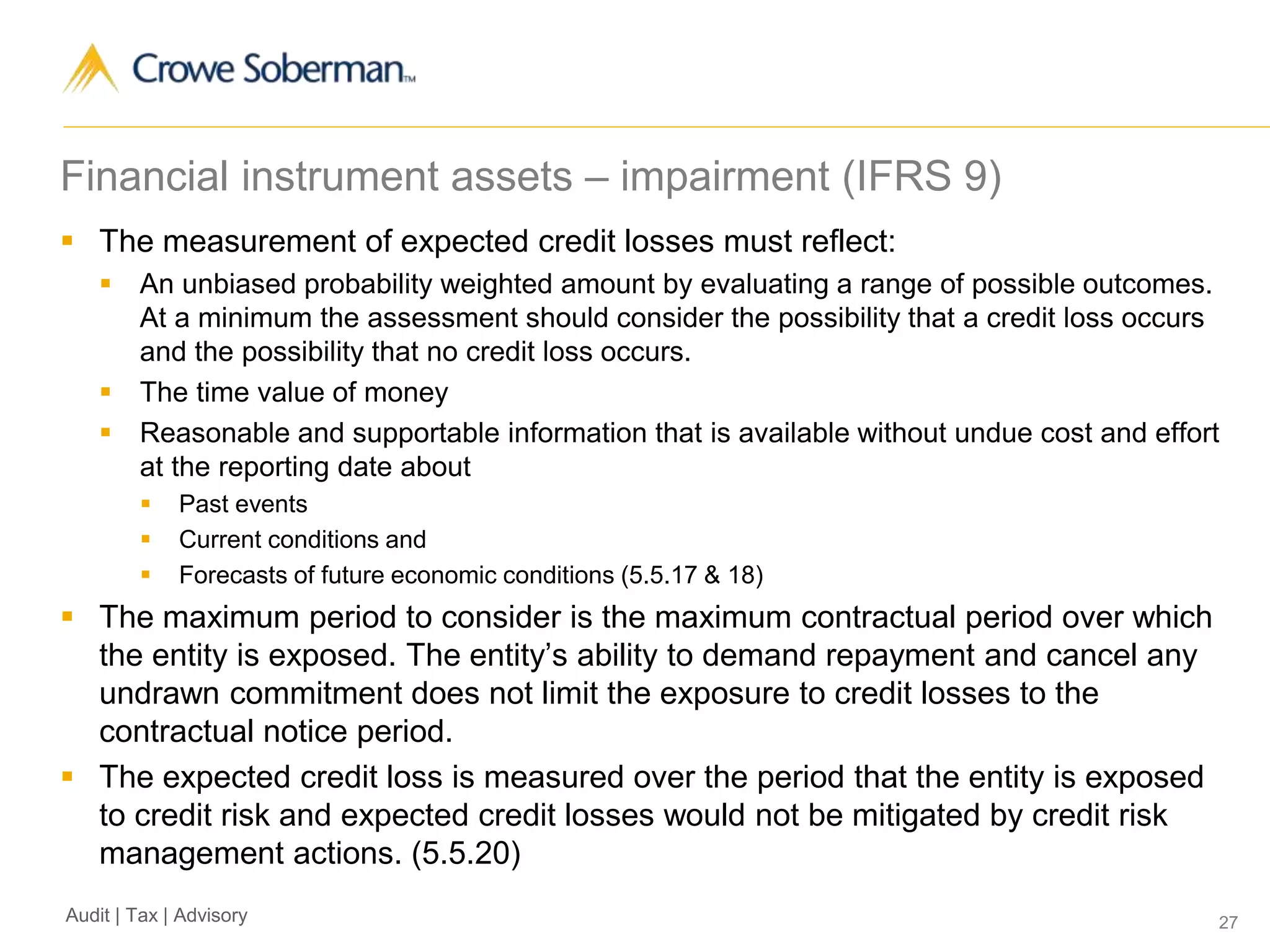 27Audit | Tax | Advisory
Financial instrument assets – impairment (IFRS 9)
 The measurement of expected credit losses must reflect:
 An unbiased probability weighted amount by evaluating a range of possible outcomes.
At a minimum the assessment should consider the possibility that a credit loss occurs
and the possibility that no credit loss occurs.
 The time value of money
 Reasonable and supportable information that is available without undue cost and effort
at the reporting date about
 Past events
 Current conditions and
 Forecasts of future economic conditions (5.5.17 & 18)
 The maximum period to consider is the maximum contractual period over which
the entity is exposed. The entity’s ability to demand repayment and cancel any
undrawn commitment does not limit the exposure to credit losses to the
contractual notice period.
 The expected credit loss is measured over the period that the entity is exposed
to credit risk and expected credit losses would not be mitigated by credit risk
management actions. (5.5.20)
 