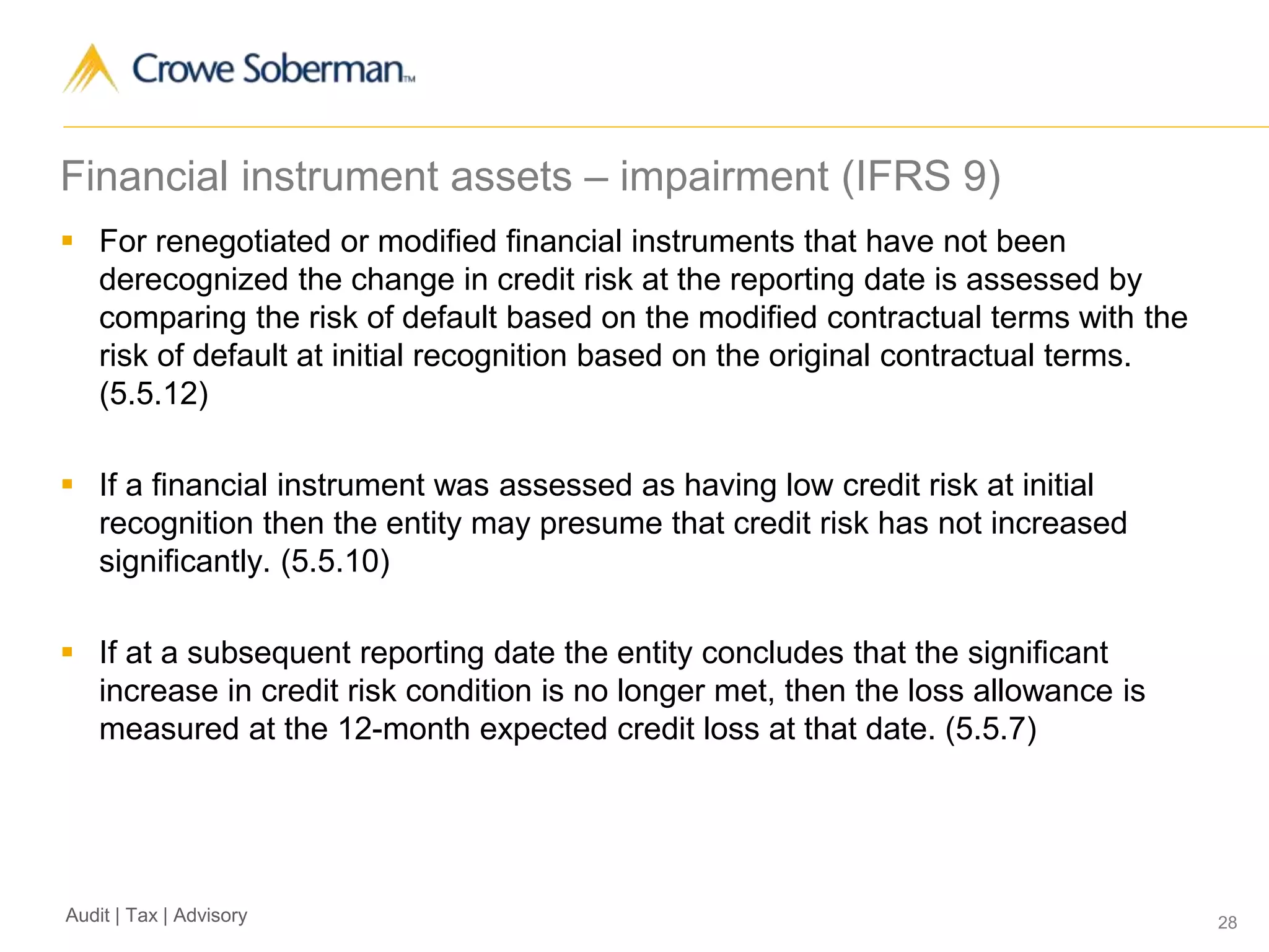 28Audit | Tax | Advisory
Financial instrument assets – impairment (IFRS 9)
 For renegotiated or modified financial instruments that have not been
derecognized the change in credit risk at the reporting date is assessed by
comparing the risk of default based on the modified contractual terms with the
risk of default at initial recognition based on the original contractual terms.
(5.5.12)
 If a financial instrument was assessed as having low credit risk at initial
recognition then the entity may presume that credit risk has not increased
significantly. (5.5.10)
 If at a subsequent reporting date the entity concludes that the significant
increase in credit risk condition is no longer met, then the loss allowance is
measured at the 12-month expected credit loss at that date. (5.5.7)
 