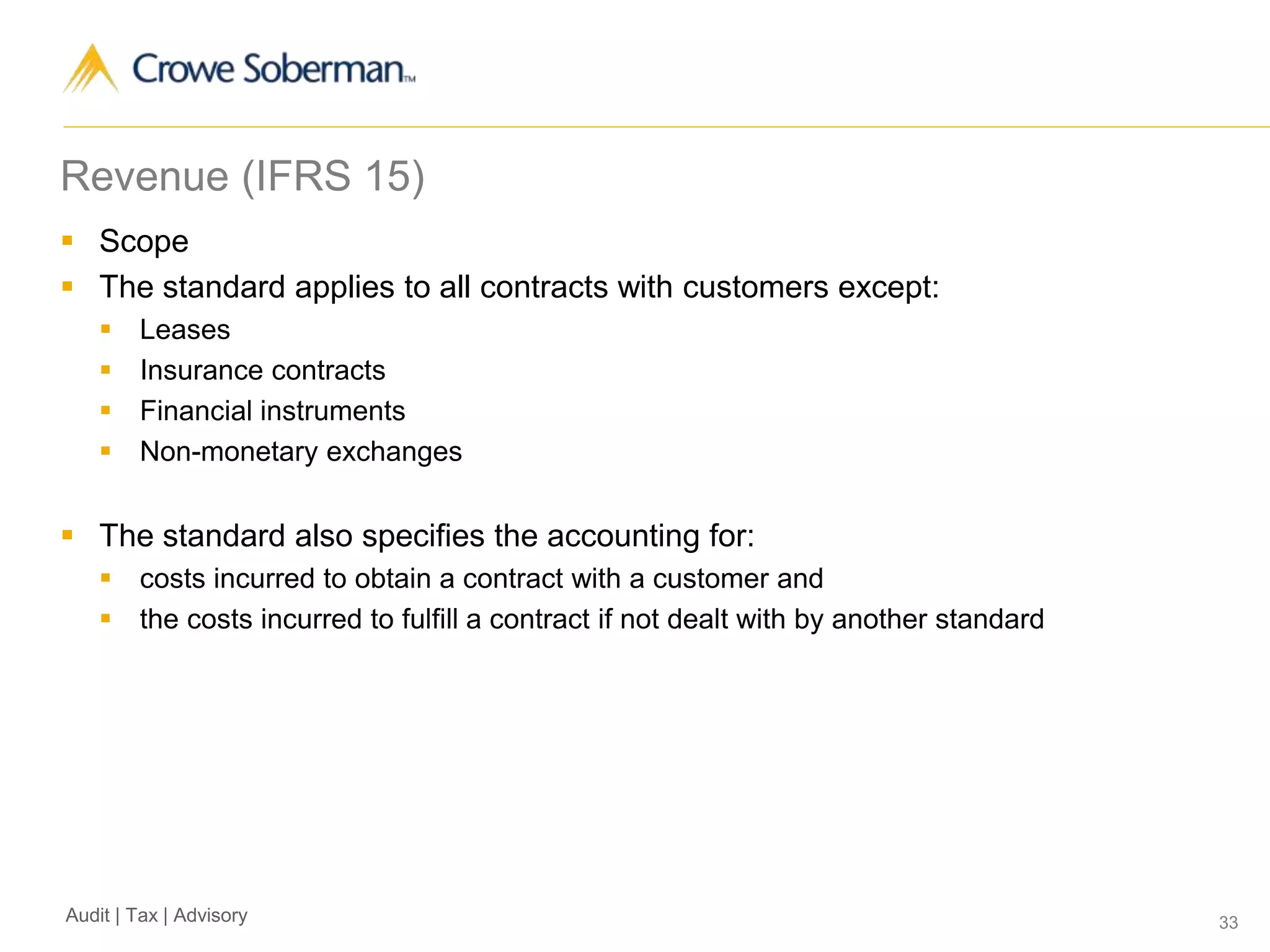 33Audit | Tax | Advisory
Revenue (IFRS 15)
 Scope
 The standard applies to all contracts with customers except:
 Leases
 Insurance contracts
 Financial instruments
 Non-monetary exchanges
 The standard also specifies the accounting for:
 costs incurred to obtain a contract with a customer and
 the costs incurred to fulfill a contract if not dealt with by another standard
 