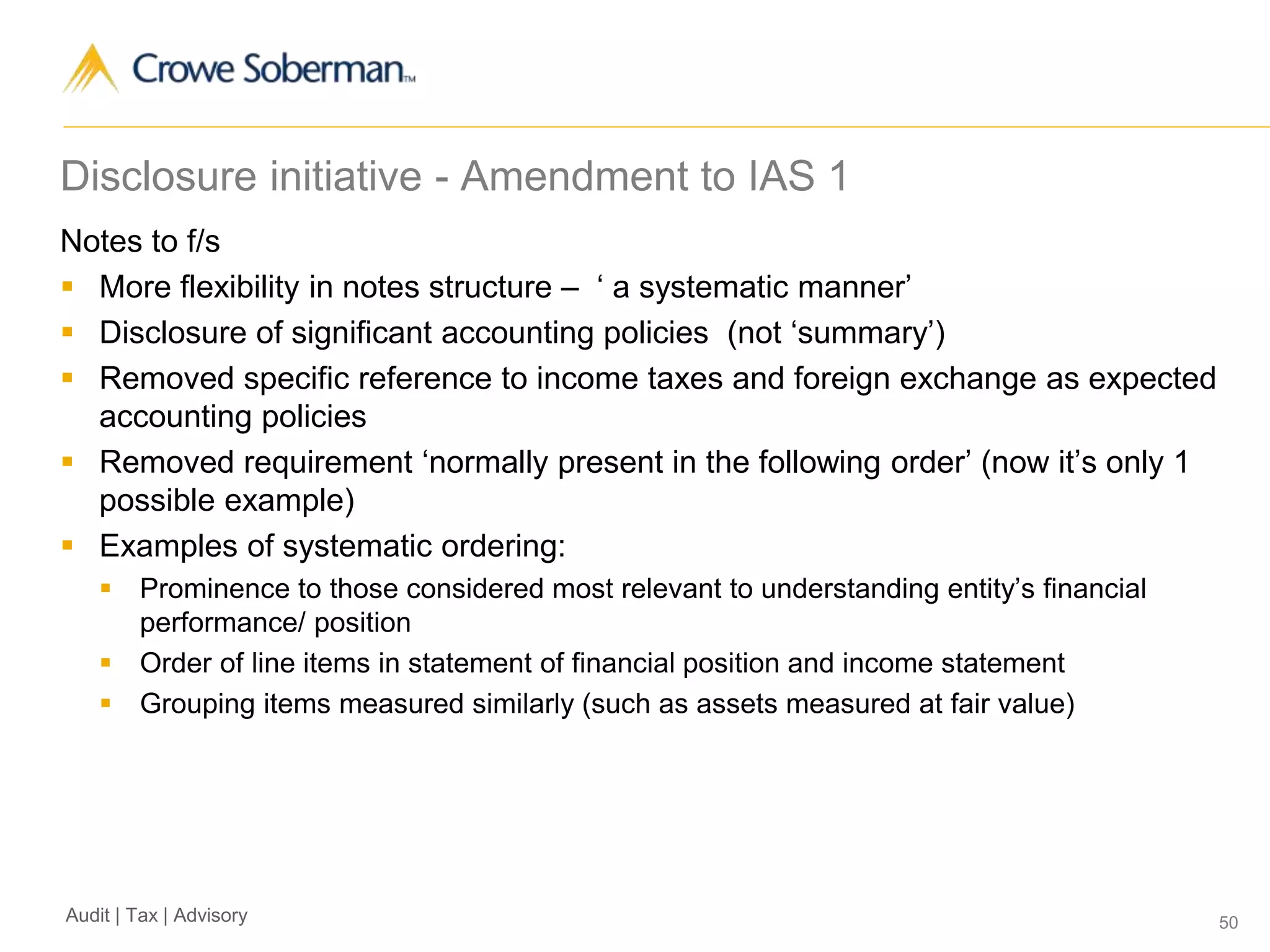 50Audit | Tax | Advisory
Disclosure initiative - Amendment to IAS 1
Notes to f/s
 More flexibility in notes structure – ‘ a systematic manner’
 Disclosure of significant accounting policies (not ‘summary’)
 Removed specific reference to income taxes and foreign exchange as expected
accounting policies
 Removed requirement ‘normally present in the following order’ (now it’s only 1
possible example)
 Examples of systematic ordering:
 Prominence to those considered most relevant to understanding entity’s financial
performance/ position
 Order of line items in statement of financial position and income statement
 Grouping items measured similarly (such as assets measured at fair value)
 