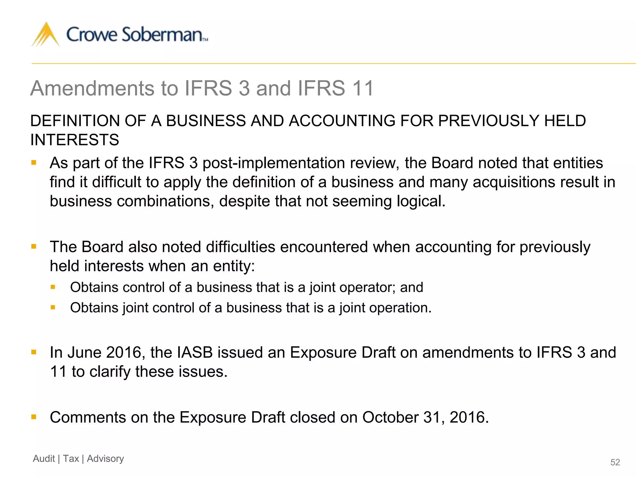 52Audit | Tax | Advisory
Amendments to IFRS 3 and IFRS 11
DEFINITION OF A BUSINESS AND ACCOUNTING FOR PREVIOUSLY HELD
INTERESTS
 As part of the IFRS 3 post-implementation review, the Board noted that entities
find it difficult to apply the definition of a business and many acquisitions result in
business combinations, despite that not seeming logical.
 The Board also noted difficulties encountered when accounting for previously
held interests when an entity:
 Obtains control of a business that is a joint operator; and
 Obtains joint control of a business that is a joint operation.
 In June 2016, the IASB issued an Exposure Draft on amendments to IFRS 3 and
11 to clarify these issues.
 Comments on the Exposure Draft closed on October 31, 2016.
 