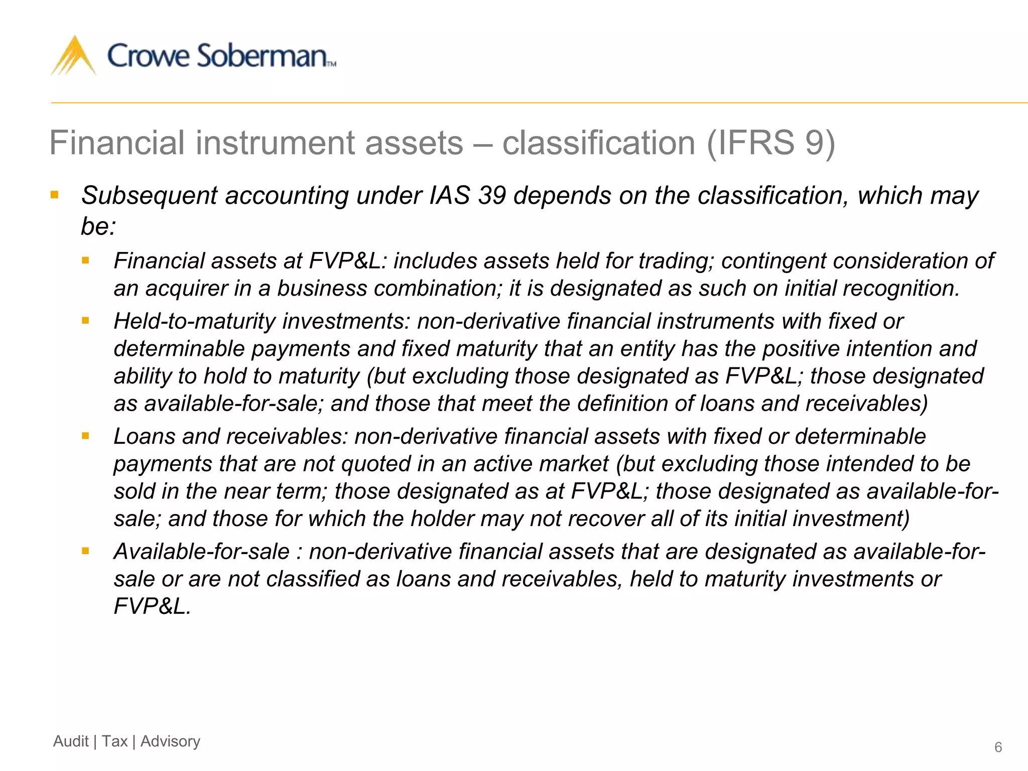 6Audit | Tax | Advisory
Financial instrument assets – classification (IFRS 9)
 Subsequent accounting under IAS 39 depends on the classification, which may
be:
 Financial assets at FVP&L: includes assets held for trading; contingent consideration of
an acquirer in a business combination; it is designated as such on initial recognition.
 Held-to-maturity investments: non-derivative financial instruments with fixed or
determinable payments and fixed maturity that an entity has the positive intention and
ability to hold to maturity (but excluding those designated as FVP&L; those designated
as available-for-sale; and those that meet the definition of loans and receivables)
 Loans and receivables: non-derivative financial assets with fixed or determinable
payments that are not quoted in an active market (but excluding those intended to be
sold in the near term; those designated as at FVP&L; those designated as available-for-
sale; and those for which the holder may not recover all of its initial investment)
 Available-for-sale : non-derivative financial assets that are designated as available-for-
sale or are not classified as loans and receivables, held to maturity investments or
FVP&L.
 