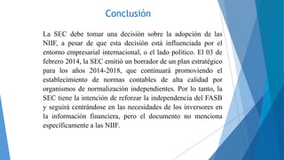 Conclusión
La SEC debe tomar una decisión sobre la adopción de las
NIIF, a pesar de que esta decisión está influenciada por el
entorno empresarial internacional, o el lado político. El 03 de
febrero 2014, la SEC emitió un borrador de un plan estratégico
para los años 2014-2018, que continuará promoviendo el
establecimiento de normas contables de alta calidad por
organismos de normalización independientes. Por lo tanto, la
SEC tiene la intención de reforzar la independencia del FASB
y seguirá centrándose en las necesidades de los inversores en
la información financiera, pero el documento no menciona
específicamente a las NIIF.
