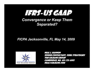 IFRS-
    IFRS-US GAAP
  Convergence or Keep Them
         Separated?


FICPA Jacksonville, FL May 14, 2009


                Neal J. Hannon
                Senior Consultant, XBRL Strategies
                The Gilbane Group
                Cambridge, MA 401-225-6082
                               401-225-
                neal@gilbane.com
 