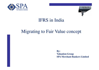 IFRS in India

Migrating to Fair Value concept



                  By:
                  Valuation Group
                  SPA Merchant Bankers Limited
 