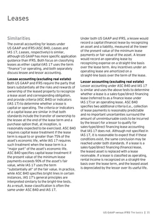 Leases
US GAAP versus IFRS The basics | 35
Similarities
The overall accounting for leases under
US GAAP and IFRS (ASC 840, Leases and
IAS 17, Leases, respectively) is similar,
although US GAAP has more specific application
guidance than IFRS. Both focus on classifying
leases as either capital (IAS 17 uses the term
“finance”) or operating, and both separately
discuss lessee and lessor accounting.
Lessee accounting (excluding real estate)
Both US GAAP and IFRS require the party that
bears substantially all the risks and rewards of
ownership of the leased property to recognize
a lease asset and corresponding obligation,
and provide criteria (ASC 840) or indicators
(IAS 17) to determine whether a lease is
capital or operating. The criteria or indicators
of a capital lease are similar in that both
standards include the transfer of ownership to
the lessee at the end of the lease term and a
purchase option that, at inception, is
reasonably expected to be exercised. ASC 840
requires capital lease treatment if the lease
term is equal to or greater than 75% of the
asset’s economic life, while IAS 17 requires
such treatment when the lease term is a
“major part” of the asset’s economic life.
ASC 840 specifies capital lease treatment if
the present value of the minimum lease
payments exceeds 90% of the asset’s fair
value, while IAS 17 uses the term
“substantially all” of the fair value. In practice,
while ASC 840 specifies bright lines in certain
instances, IAS 17’s general principles are
interpreted similarly to the bright-line tests.
As a result, lease classification is often the
same under ASC 840 and IAS 17.
Under both US GAAP and IFRS, a lessee would
record a capital (finance) lease by recognizing
an asset and a liability, measured at the lower
of the present value of the minimum lease
payments or fair value of the asset. A lessee
would record an operating lease by
recognizing expense on a straight-line basis
over the lease term. Any incentives under an
operating lease are amortized on a
straight-line basis over the term of the lease.
Lessor accounting (excluding real estate)
Lessor accounting under ASC 840 and IAS 17
is similar and uses the above tests to determine
whether a lease is a sales-type/direct financing
lease (referred to as a finance lease under
IAS 17) or an operating lease. ASC 840
specifies two additional criteria (i.e., collection
of lease payments is reasonably predictable
and no important uncertainties surround the
amount of unreimbursable costs to be incurred
by the lessor) for a lessor to qualify for
sales-type/direct financing lease accounting
that IAS 17 does not. Although not specified in
IAS 17, it is reasonable to expect that if these
conditions exist, the same conclusion may be
reached under both standards. If a lease is a
sales-type/direct financing (finance) lease,
the leased asset is replaced with a lease
receivable. If a lease is classified as operating,
rental income is recognized on a straight-line
basis over the lease term, and the leased asset
is depreciated by the lessor over its useful life.
Leases
 