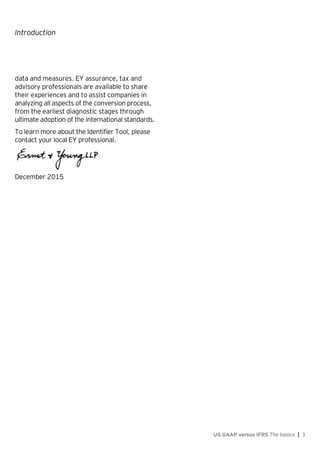 Introduction
US GAAP versus IFRS The basics | 3
data and measures. EY assurance, tax and
advisory professionals are available to share
their experiences and to assist companies in
analyzing all aspects of the conversion process,
from the earliest diagnostic stages through
ultimate adoption of the international standards.
To learn more about the Identifier Tool, please
contact your local EY professional.
December 2015
 