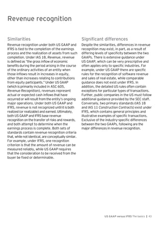 Revenue recognition
US GAAP versus IFRS The basics | 43
Similarities
Revenue recognition under both US GAAP and
IFRS is tied to the completion of the earnings
process and the realization of assets from such
completion. Under IAS 18, Revenue, revenue
is defined as “the gross inflow of economic
benefits during the period arising in the course
of the ordinary activities of an entity when
those inflows result in increases in equity,
other than increases relating to contributions
from equity participants.” Under US GAAP
(which is primarily included in ASC 605,
Revenue Recognition), revenues represent
actual or expected cash inflows that have
occurred or will result from the entity’s ongoing
major operations. Under both US GAAP and
IFRS, revenue is not recognized until it is both
realized (or realizable) and earned. Ultimately,
both US GAAP and IFRS base revenue
recognition on the transfer of risks and rewards,
and both attempt to determine when the
earnings process is complete. Both sets of
standards contain revenue recognition criteria
that, while not identical, are conceptually similar.
For example, under IFRS, one recognition
criterion is that the amount of revenue can be
measured reliably, while US GAAP requires
that the consideration to be received from the
buyer be fixed or determinable.
Significant differences
Despite the similarities, differences in revenue
recognition may exist, in part, as a result of
differing levels of specificity between the two
GAAPs. There is extensive guidance under
US GAAP, which can be very prescriptive and
often applies only to specific industries. For
example, under US GAAP there are specific
rules for the recognition of software revenue
and sales of real estate, while comparable
guidance does not exist under IFRS. In
addition, the detailed US rules often contain
exceptions for particular types of transactions.
Further, public companies in the US must follow
additional guidance provided by the SEC staff.
Conversely, two primary standards (IAS 18
and IAS 11 Construction Contracts) exist under
IFRS, which contains general principles and
illustrative examples of specific transactions.
Exclusive of the industry-specific differences
between the two GAAPs, following are the
major differences in revenue recognition.
Revenue recognition
 