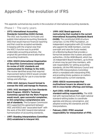 Appendix — The evolution of IFRS
US GAAP versus IFRS The basics | 57
This appendix summarizes key events in the evolution of international accounting standards.
Phase I — The early years
• 1973: International Accounting
Standards Committee (IASC) formed.
The IASC was founded to formulate and
publish International Accounting Standards
(IAS) that would improve financial reporting
and that could be accepted worldwide.
In keeping with the original view that
the IASC’s function was to prohibit
undesirable accounting practices, the
original IAS permitted several alternative
accounting treatments.
• 1994: IOSCO (International Organization
of Securities Commissions) completed
its review of IASC standards and
communicated its findings to the IASC.
The review identified areas that required
improvement before IOSCO would consider
recommending IAS for use in cross-border
listings and offerings.
• 1994: IASC Advisory Council formed to
oversee the IASC and manage its finances.
• 1995: IASC developed its Core Standards
Work Program. IOSCO’s Technical
Committee agreed that the Work Program
would result, upon successful completion,
in IAS comprising a comprehensive core
set of standards. The European Commission
(EC) supported this agreement between
IASC and IOSCO and “associated itself” with
the work of the IASC toward international
harmonization of accounting standards.
• 1997: Standing Interpretations Committee
(SIC) established to interpret IAS.
• 1999: IASC Board approved a
restructuring that resulted in the current
International Accounting Standards Board
(IASB). The constituted IASB structure
comprises: (1) the IFRS Foundation, an
independent organization with 22 trustees
who appoint the IASB members, exercise
oversight and raise the funds needed,
(2) a Monitoring Board that provides a
formal link between the trustees and public
authorities, (3) the IASB (Board), which has
16 independent Board members, up to three
of whom may be part-time members, with
sole responsibility for setting accounting
standards, (4) the IFRS Advisory Council and
(5) the IFRS Interpretations Committee
which is mandated with interpreting IFRS,
and providing timely guidance on matters
not addressed by current standards.
• 2000: IOSCO recommended that
multinational issuers be allowed to use
IAS in cross-border offerings and listings.
• April 2001: IASB assumed
standard-setting responsibility. The IASB
met with representatives from eight national
standard-setting bodies to coordinate
agendas and discuss convergence, and
adopted existing IAS standards and SIC
Interpretations.
• February 2002: IFRIC assumed
responsibility for interpretation of IFRS.
Appendix — The evolution of IFRS
 