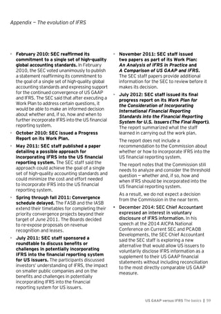 Appendix — The evolution of IFRS
US GAAP versus IFRS The basics | 59
• February 2010: SEC reaffirmed its
commitment to a single set of high-quality
global accounting standards. In February
2010, the SEC voted unanimously to publish
a statement reaffirming its commitment to
the goal of a single set of high-quality global
accounting standards and expressing support
for the continued convergence of US GAAP
and IFRS. The SEC said that after executing a
Work Plan to address certain questions, it
would be able to make an informed decision
about whether and, if so, how and when to
further incorporate IFRS into the US financial
reporting system.
• October 2010: SEC issued a Progress
Report on its Work Plan.
• May 2011: SEC staff published a paper
detailing a possible approach for
incorporating IFRS into the US financial
reporting system. The SEC staff said the
approach could achieve the goal of a single
set of high-quality accounting standards and
could minimize the cost and effort needed
to incorporate IFRS into the US financial
reporting system.
• Spring through fall 2011: Convergence
schedule delayed. The FASB and the IASB
extend their timetables for completing their
priority convergence projects beyond their
target of June 2011. The Boards decided
to re-expose proposals on revenue
recognition and leases.
• July 2011: SEC staff sponsored a
roundtable to discuss benefits or
challenges in potentially incorporating
IFRS into the financial reporting system
for US issuers. The participants discussed
investors’ understanding of IFRS, the impact
on smaller public companies and on the
benefits and challenges in potentially
incorporating IFRS into the financial
reporting system for US issuers.
• November 2011: SEC staff issued
two papers as part of its Work Plan:
An Analysis of IFRS in Practice and
A Comparison of US GAAP and IFRS.
The SEC staff papers provide additional
information for the SEC to review before it
makes its decision.
• July 2012: SEC staff issued its final
progress report on its Work Plan for
the Consideration of Incorporating
International Financial Reporting
Standards into the Financial Reporting
System for U.S. Issuers (The Final Report).
The report summarized what the staff
learned in carrying out the work plan.
The report does not include a
recommendation to the Commission about
whether or how to incorporate IFRS into the
US financial reporting system.
The report notes that the Commission still
needs to analyze and consider the threshold
question — whether and, if so, how and
when IFRS should be incorporated into the
US financial reporting system.
As a result, we do not expect a decision
from the Commission in the near term.
• December 2014: SEC Chief Accountant
expressed an interest in voluntary
disclosure of IFRS information. In his
speech at the 2014 AICPA National
Conference on Current SEC and PCAOB
Developments, the SEC Chief Accountant
said the SEC staff is exploring a new
alternative that would allow US issuers to
voluntarily disclose IFRS information as a
supplement to their US GAAP financial
statements without including reconciliation
to the most directly comparable US GAAP
measure.
 