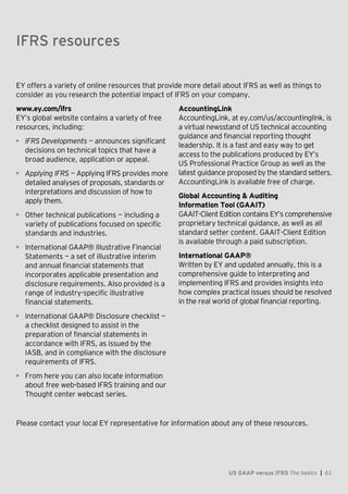 Appendix — The evolution of IFRS
US GAAP versus IFRS The basics | 61
EY offers a variety of online resources that provide more detail about IFRS as well as things to
consider as you research the potential impact of IFRS on your company.
www.ey.com/ifrs
EY’s global website contains a variety of free
resources, including:
• IFRS Developments — announces significant
decisions on technical topics that have a
broad audience, application or appeal.
• Applying IFRS — Applying IFRS provides more
detailed analyses of proposals, standards or
interpretations and discussion of how to
apply them.
• Other technical publications  —  including a
variety of publications focused on specific
standards and industries.
• International GAAP® Illustrative Financial
Statements  — a set of illustrative interim
and annual financial statements that
incorporates applicable presentation and
disclosure requirements. Also provided is a
range of industry-specific illustrative
financial statements.
• International GAAP® Disclosure checklist —
a checklist designed to assist in the
preparation of financial statements in
accordance with IFRS, as issued by the
IASB, and in compliance with the disclosure
requirements of IFRS.
• From here you can also locate information
about free web-based IFRS training and our
Thought center webcast series.
AccountingLink
AccountingLink, at ey.com/us/accountinglink, is
a virtual newsstand of US technical accounting
guidance and financial reporting thought
leadership. It is a fast and easy way to get
access to the publications produced by EY’s
US Professional Practice Group as well as the
latest guidance proposed by the standard setters.
AccountingLink is available free of charge.
Global Accounting & Auditing
Information Tool (GAAIT)
GAAIT-Client Edition contains EY’s comprehensive
proprietary technical guidance, as well as all
standard setter content. GAAIT-Client Edition
is available through a paid subscription.
International GAAP®
Written by EY and updated annually, this is a
comprehensive guide to interpreting and
implementing IFRS and provides insights into
how complex practical issues should be resolved
in the real world of global financial reporting.
Please contact your local EY representative for information about any of these resources.
IFRS resources
 