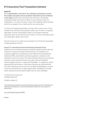 EY | Assurance | Tax | Transactions | Advisory
About EY
EY is a global leader in assurance, tax, transaction and advisory services.
The insights and quality services we deliver help build trust and confidence
in the capital markets and in economies the world over. We develop
outstanding leaders who team to deliver on our promises to all of our
stakeholders. In so doing, we play a critical role in building a better working
world for our people, for our clients and for our communities.
EY refers to the global organization, and may refer to one or more, of the
member firms of Ernst & Young Global Limited, each of which is a separate
legal entity. Ernst & Young Global Limited, a UK company limited by
guarantee, does not provide services to clients. For more information about
our organization, please visit ey.com.
Ernst & Young LLP is a client-serving member firm of Ernst & Young Global
Limited operating in the US.
About EY’s International Financial Reporting Standards Group
A global set of accounting standards provides the global economy with one
measure to assess and compare the performance of companies. For
companies applying or transitioning to International Financial Reporting
Standards (IFRS), authoritative and timely guidance is essential as the
standards continue to change. The impact stretches beyond accounting and
reporting, to key business decisions you make. We have developed
extensive global resources — people and knowledge — to support our clients
applying IFRS and to help our client teams. Because we understand that
you need a tailored service as much as consistent methodologies, we work
to give you the benefit of our deep subject matter knowledge, our broad
sector experience and the latest insights from our work worldwide.
© 2015 Ernst & Young LLP.
All Rights Reserved.
SCORE no. BB3119
This material has been prepared for general informational purposes only and is not intended to be
relied upon as accounting, tax, or other professional advice. Please refer to your advisors for
specific advice.
ey.com/US/en/Issues/IFRS
ED None
 