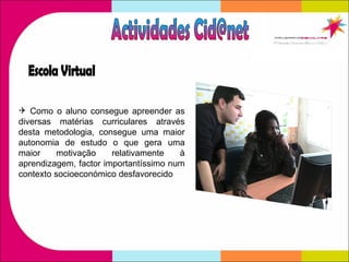 Como o aluno consegue apreender as diversas matérias curriculares através desta metodologia, consegue uma maior autonomia de estudo o que gera uma maior motivação relativamente à aprendizagem, factor importantíssimo num contexto socioeconómico desfavorecido Actividades Cid@net Escola Virtual 