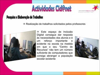    Realização de trabalhos solicitados pelos professores    Este espaço de Inclusão Digital consegue dar resposta às necessidades dos alunos e é um reforço importante e evidente na escola na medida em que o seu “Centro de Recursos” não tem um número suficiente de computadores que consiga abranger a população escolar existente Actividades Cid@net Pesquisa e Elaboração de Trabalhos 
