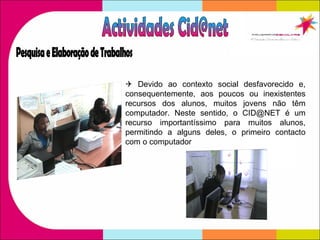    Devido ao contexto social desfavorecido e, consequentemente, aos poucos ou inexistentes recursos dos alunos, muitos jovens não têm computador. Neste sentido, o CID@NET é um recurso importantíssimo para muitos alunos, permitindo a alguns deles, o primeiro contacto com o computador Actividades Cid@net Pesquisa e Elaboração de Trabalhos 