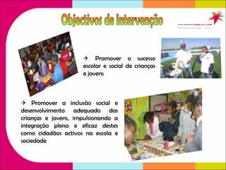    Promover o sucesso escolar e social de crianças e jovens    Promover a inclusão social e desenvolvimento adequado das crianças e jovens, impulsionando a integração plena e eficaz destes como cidadãos activos na escola e sociedade Objectivos de Intervenção 
