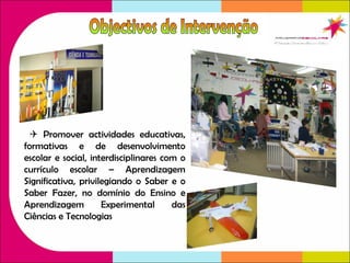    Promover actividades educativas, formativas e de desenvolvimento escolar e social, interdisciplinares com o currículo escolar – Aprendizagem Significativa, privilegiando o Saber e o Saber Fazer, no domínio do Ensino e Aprendizagem Experimental das Ciências e Tecnologias Objectivos de Intervenção 