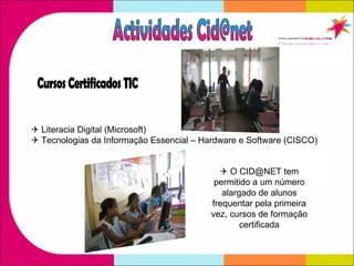    Literacia Digital (Microsoft)    Tecnologias da Informação Essencial – Hardware e Software (CISCO)  Cursos Certificados TIC Actividades Cid@net    O CID@NET tem permitido a um número alargado de alunos frequentar pela primeira vez, cursos de formação certificada 