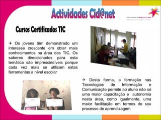Cursos Certificados TIC    Os jovens têm demonstrado um interesse crescente em obter mais conhecimentos na área das TIC. Os saberes direccionados para esta temática são imprescindíveis porque cada vez mais se utilizam estas ferramentas a nível escolar    Desta forma, a formação nas Tecnologias de Informação e Comunicação permite ao aluno não só uma maior capacitação e  autonomia nesta área, como igualmente, uma maior facilitação em termos do seu processo de aprendizagem Actividades Cid@net 