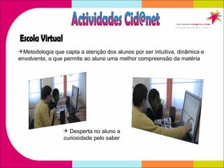 Metodologia que capta a atenção dos alunos por ser intuitiva, dinâmica e  envolvente, o que permite ao aluno uma melhor compreensão da matéria  Actividades Cid@net Escola Virtual Desperta no aluno a curiosidade pelo saber 