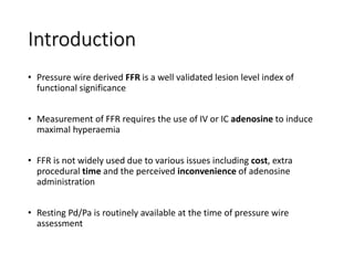 Introduction
• Pressure wire derived FFR is a well validated lesion level index of
functional significance
• Measurement of FFR requires the use of IV or IC adenosine to induce
maximal hyperaemia
• FFR is not widely used due to various issues including cost, extra
procedural time and the perceived inconvenience of adenosine
administration
• Resting Pd/Pa is routinely available at the time of pressure wire
assessment
 